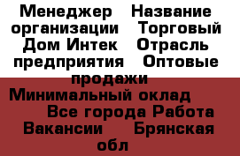 Менеджер › Название организации ­ Торговый Дом Интек › Отрасль предприятия ­ Оптовые продажи › Минимальный оклад ­ 15 000 - Все города Работа » Вакансии   . Брянская обл.